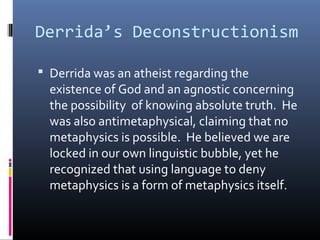 Derrida’s Deconstructionism
 Derrida was an atheist regarding the
existence of God and an agnostic concerning
the possibility of knowing absolute truth. He
was also antimetaphysical, claiming that no
metaphysics is possible. He believed we are
locked in our own linguistic bubble, yet he
recognized that using language to deny
metaphysics is a form of metaphysics itself.
 