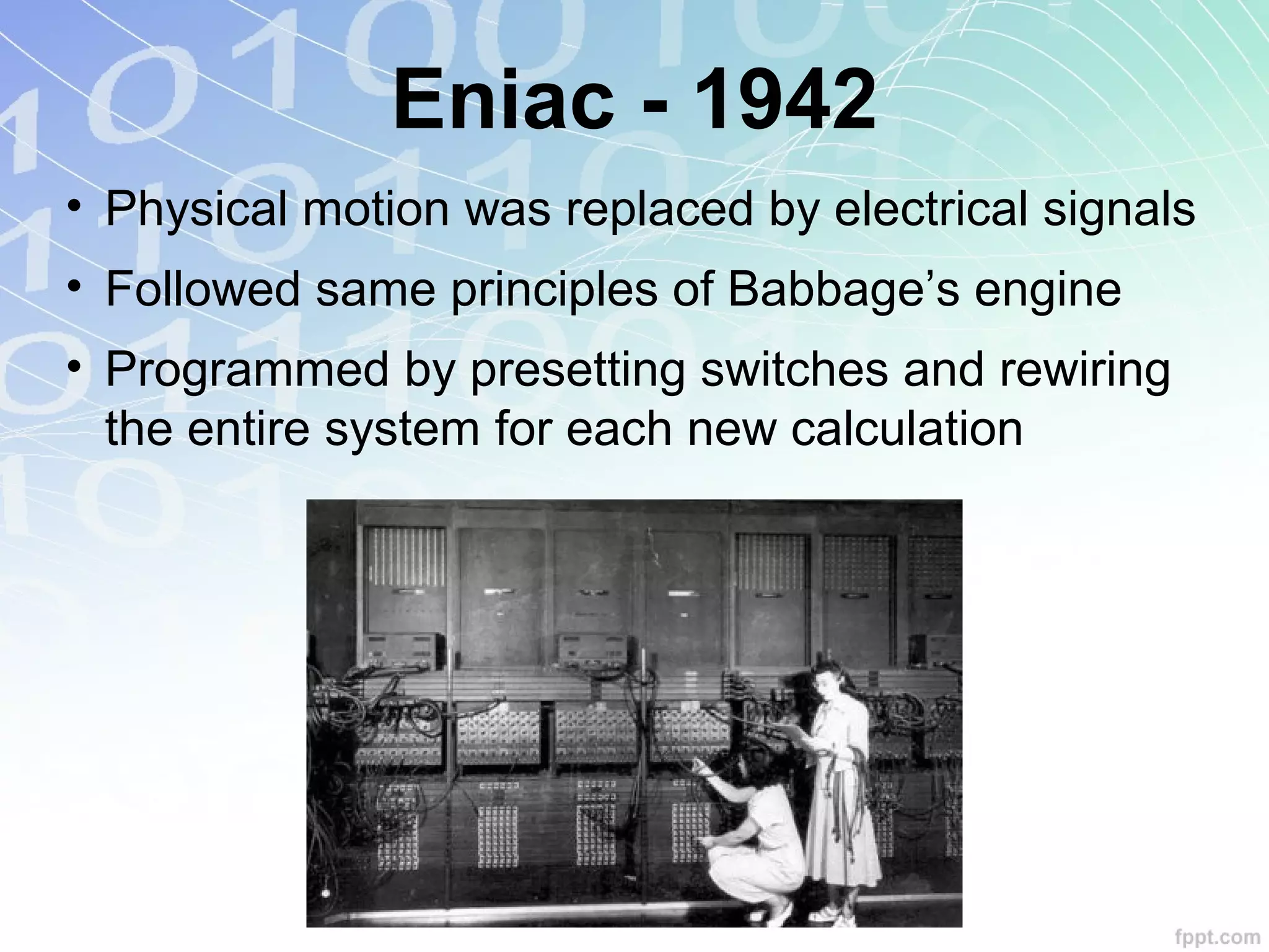 Eniac - 1942
• Physical motion was replaced by electrical signals
• Followed same principles of Babbage’s engine
• Programmed by presetting switches and rewiring
the entire system for each new calculation
 