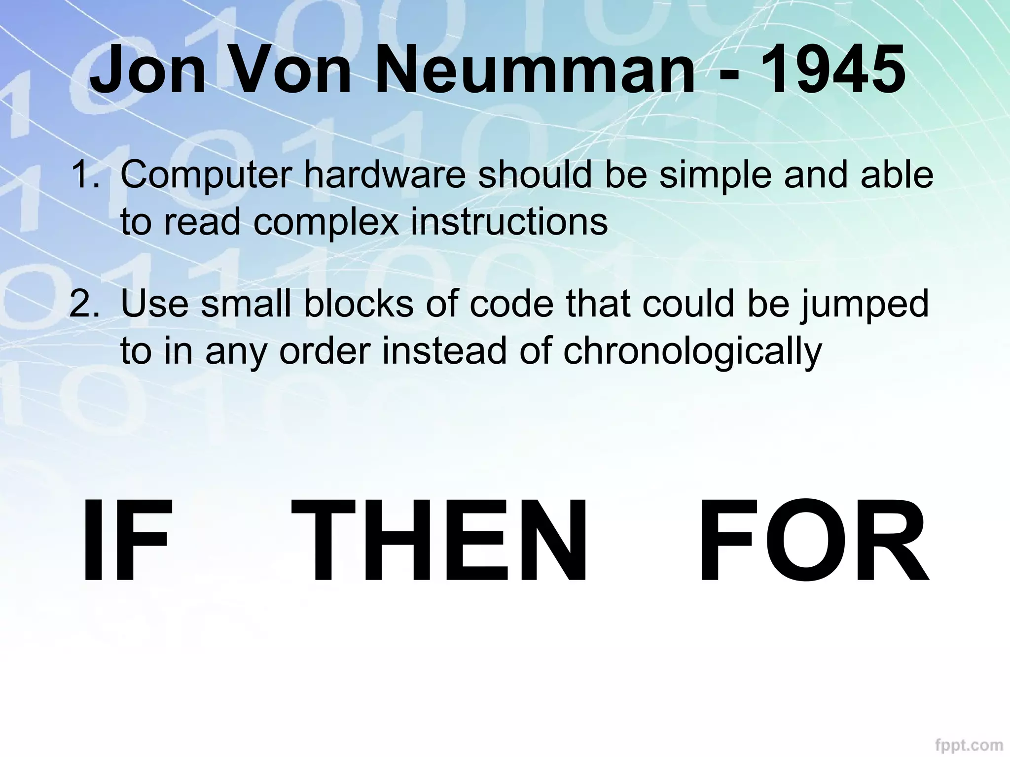 Jon Von Neumman - 1945
1. Computer hardware should be simple and able
to read complex instructions
2. Use small blocks of code that could be jumped
to in any order instead of chronologically
IF THEN FOR
 