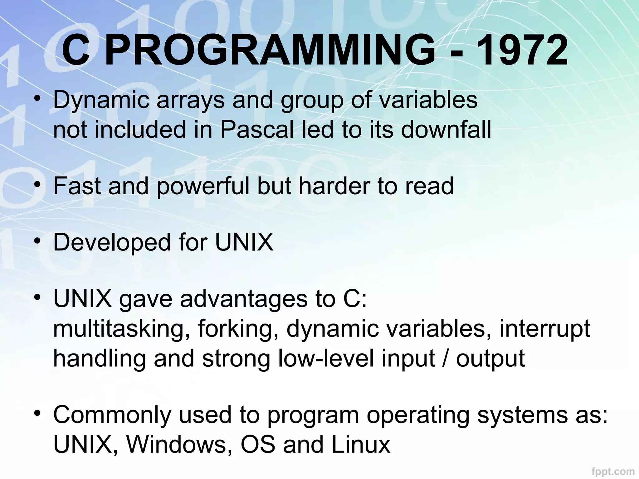C PROGRAMMING - 1972
• Dynamic arrays and group of variables
not included in Pascal led to its downfall
• Fast and powerful but harder to read
• Developed for UNIX
• UNIX gave advantages to C:
multitasking, forking, dynamic variables, interrupt
handling and strong low-level input / output
• Commonly used to program operating systems as:
UNIX, Windows, OS and Linux
 