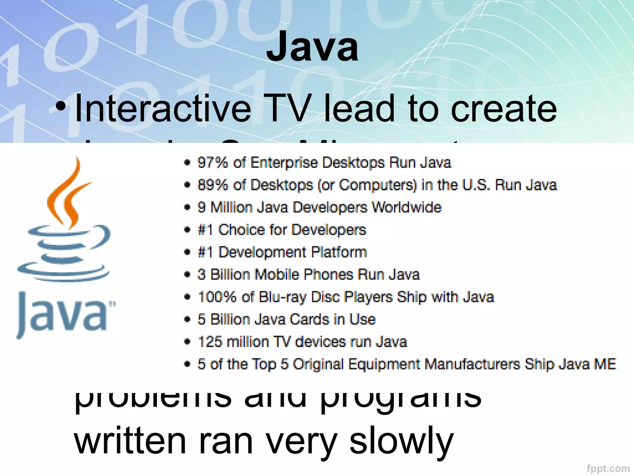 Java
• Interactive TV lead to create
Java by Sun Microsystems
• Netscape: first licensed
browser
• Serious optimization
problems and programs
written ran very slowly
 