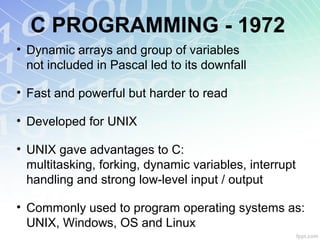 C PROGRAMMING - 1972
• Dynamic arrays and group of variables
not included in Pascal led to its downfall
• Fast and powerful but harder to read
• Developed for UNIX
• UNIX gave advantages to C:
multitasking, forking, dynamic variables, interrupt
handling and strong low-level input / output
• Commonly used to program operating systems as:
UNIX, Windows, OS and Linux
 