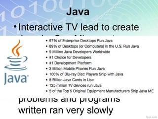 Java
• Interactive TV lead to create
Java by Sun Microsystems
• Netscape: first licensed
browser
• Serious optimization
problems and programs
written ran very slowly
 