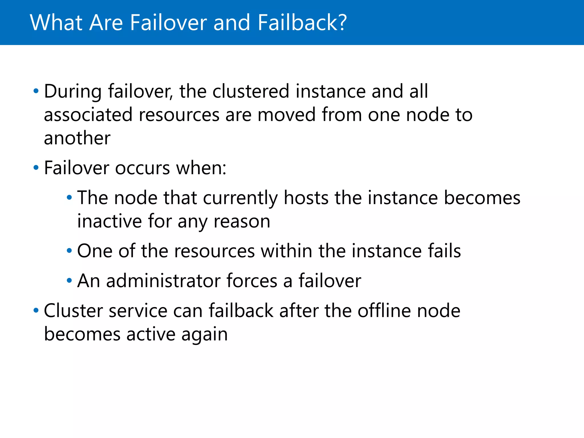 What Are Failover and Failback?
• During failover, the clustered instance and all
associated resources are moved from one node to
another
• Failover occurs when:
• The node that currently hosts the instance becomes
inactive for any reason
• One of the resources within the instance fails
• An administrator forces a failover
• Cluster service can failback after the offline node
becomes active again
 