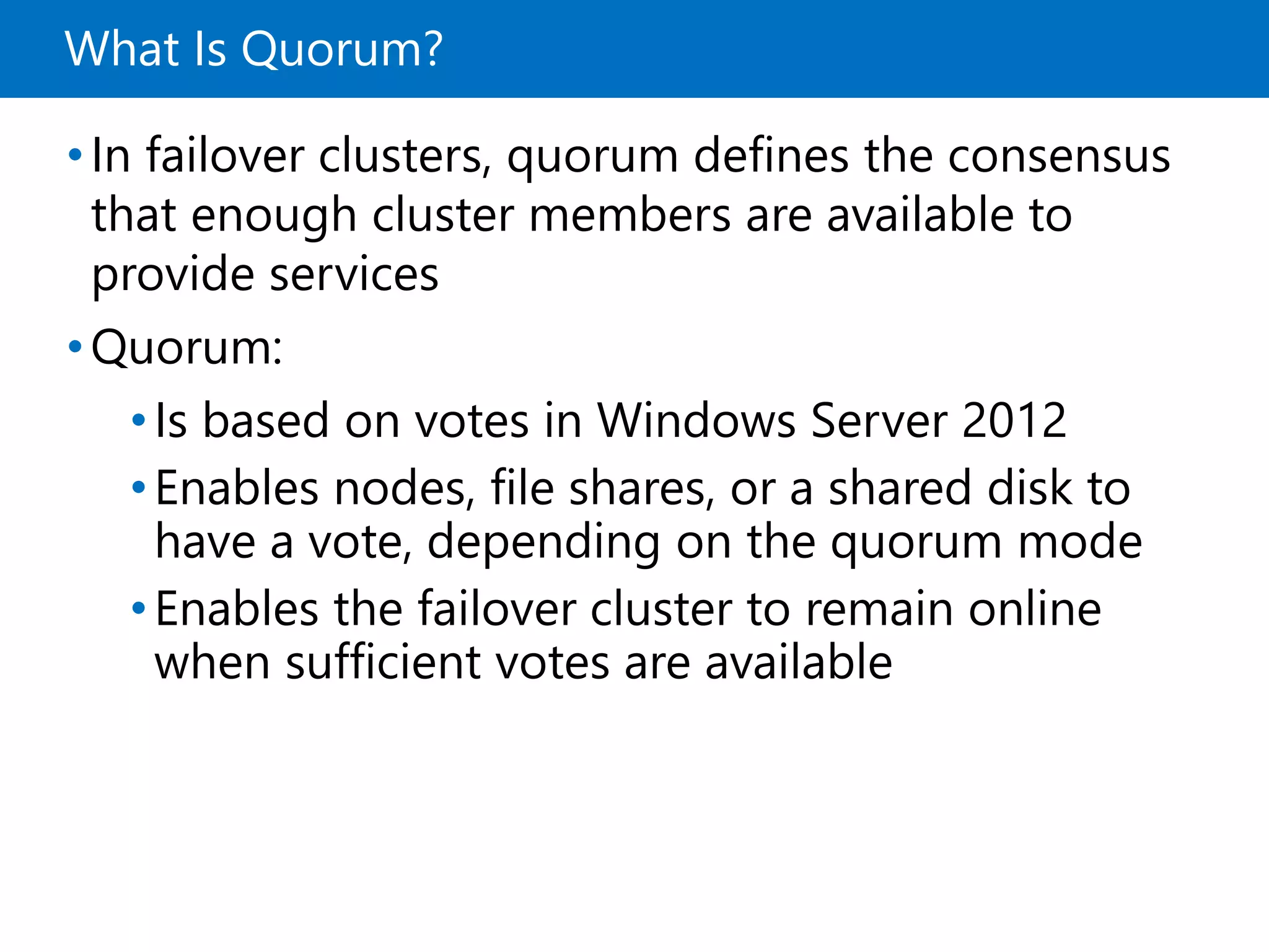 What Is Quorum?
•In failover clusters, quorum defines the consensus
that enough cluster members are available to
provide services
•Quorum:
•Is based on votes in Windows Server 2012
•Enables nodes, file shares, or a shared disk to
have a vote, depending on the quorum mode
•Enables the failover cluster to remain online
when sufficient votes are available
 