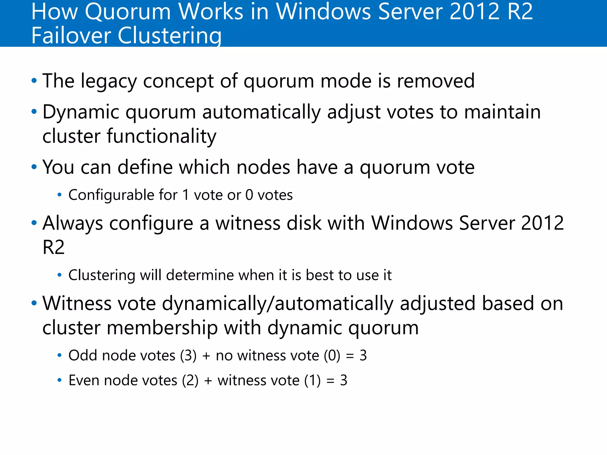 How Quorum Works in Windows Server 2012 R2
Failover Clustering
• The legacy concept of quorum mode is removed
• Dynamic quorum automatically adjust votes to maintain
cluster functionality
• You can define which nodes have a quorum vote
• Configurable for 1 vote or 0 votes
• Always configure a witness disk with Windows Server 2012
R2
• Clustering will determine when it is best to use it
• Witness vote dynamically/automatically adjusted based on
cluster membership with dynamic quorum
• Odd node votes (3) + no witness vote (0) = 3
• Even node votes (2) + witness vote (1) = 3
 
