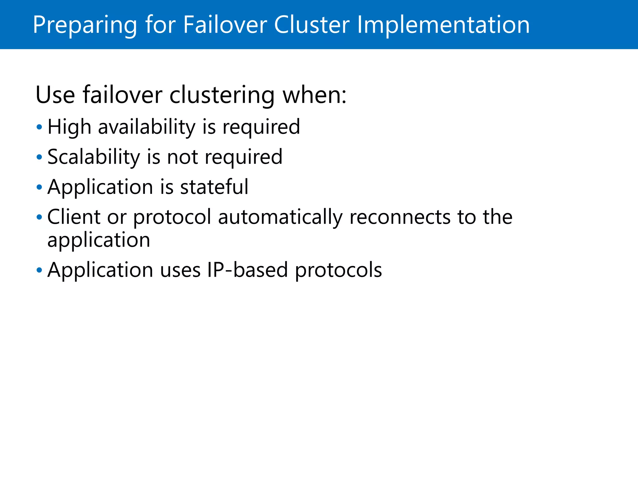 Preparing for Failover Cluster Implementation
Use failover clustering when:
• High availability is required
• Scalability is not required
• Application is stateful
• Client or protocol automatically reconnects to the
application
• Application uses IP-based protocols
 