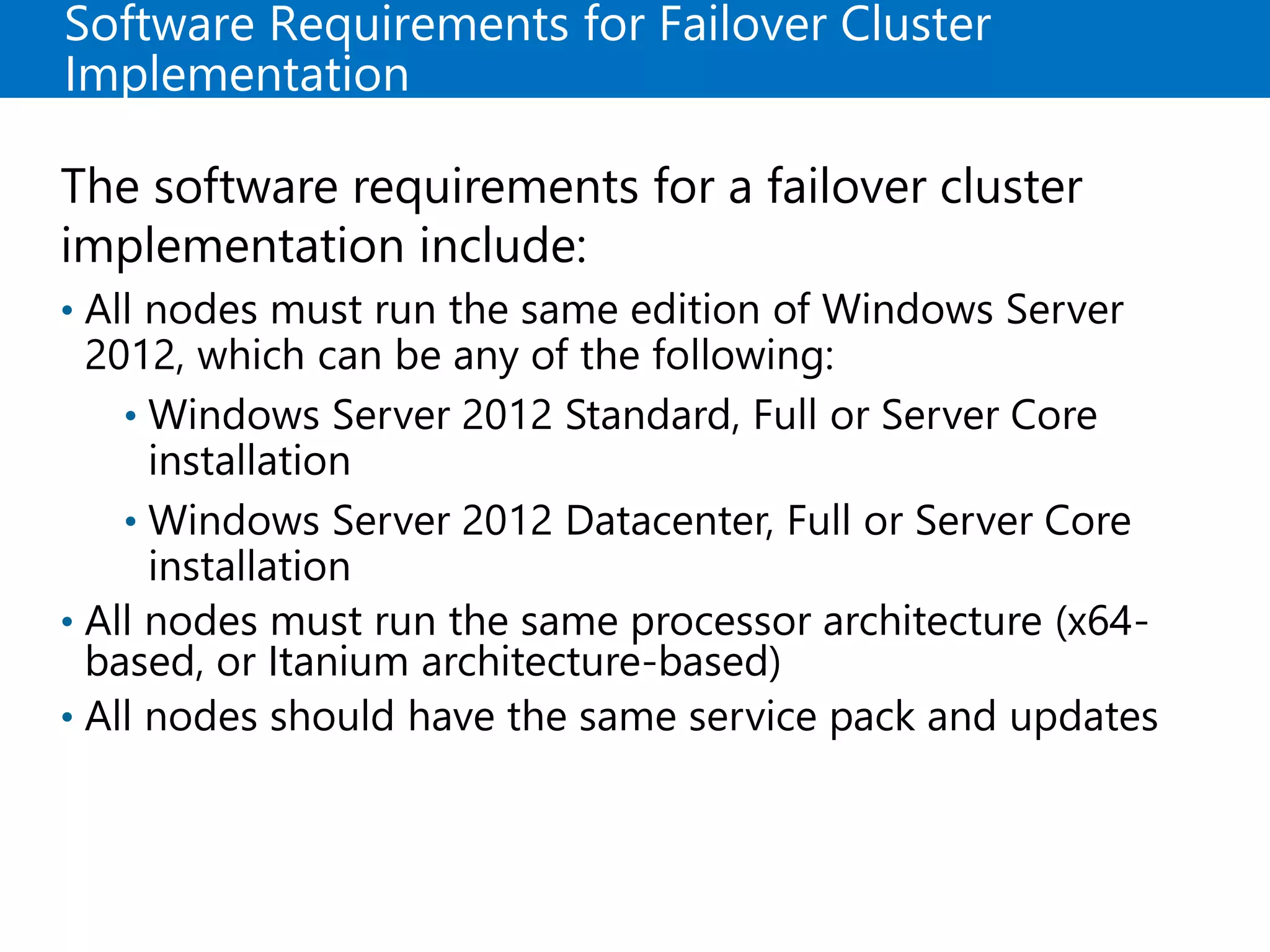 Software Requirements for Failover Cluster
Implementation
The software requirements for a failover cluster
implementation include:
• All nodes must run the same edition of Windows Server
2012, which can be any of the following:
• Windows Server 2012 Standard, Full or Server Core
installation
• Windows Server 2012 Datacenter, Full or Server Core
installation
• All nodes must run the same processor architecture (x64-
based, or Itanium architecture-based)
• All nodes should have the same service pack and updates
 