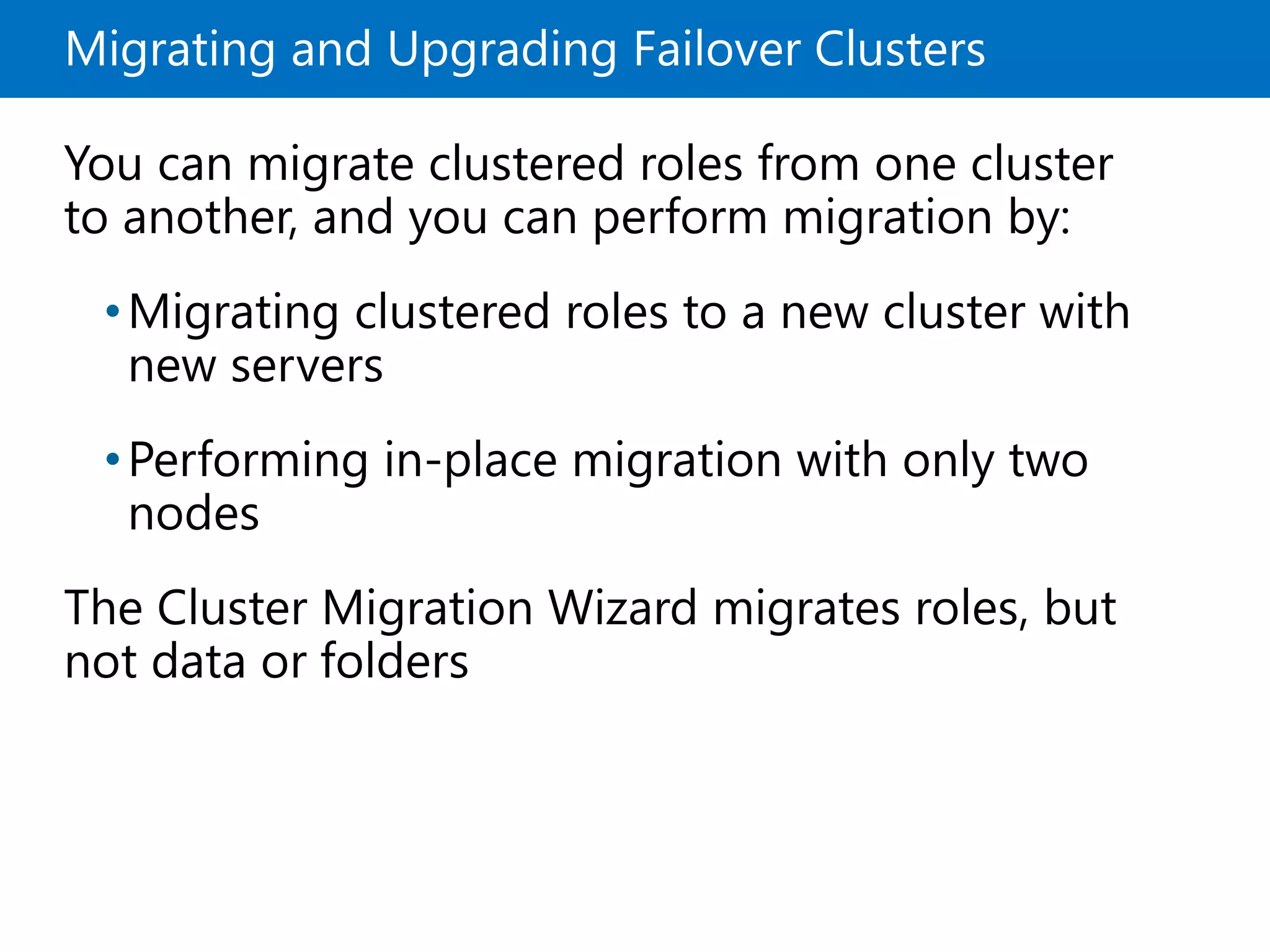 Migrating and Upgrading Failover Clusters
You can migrate clustered roles from one cluster
to another, and you can perform migration by:
•Migrating clustered roles to a new cluster with
new servers
•Performing in-place migration with only two
nodes
The Cluster Migration Wizard migrates roles, but
not data or folders
 
