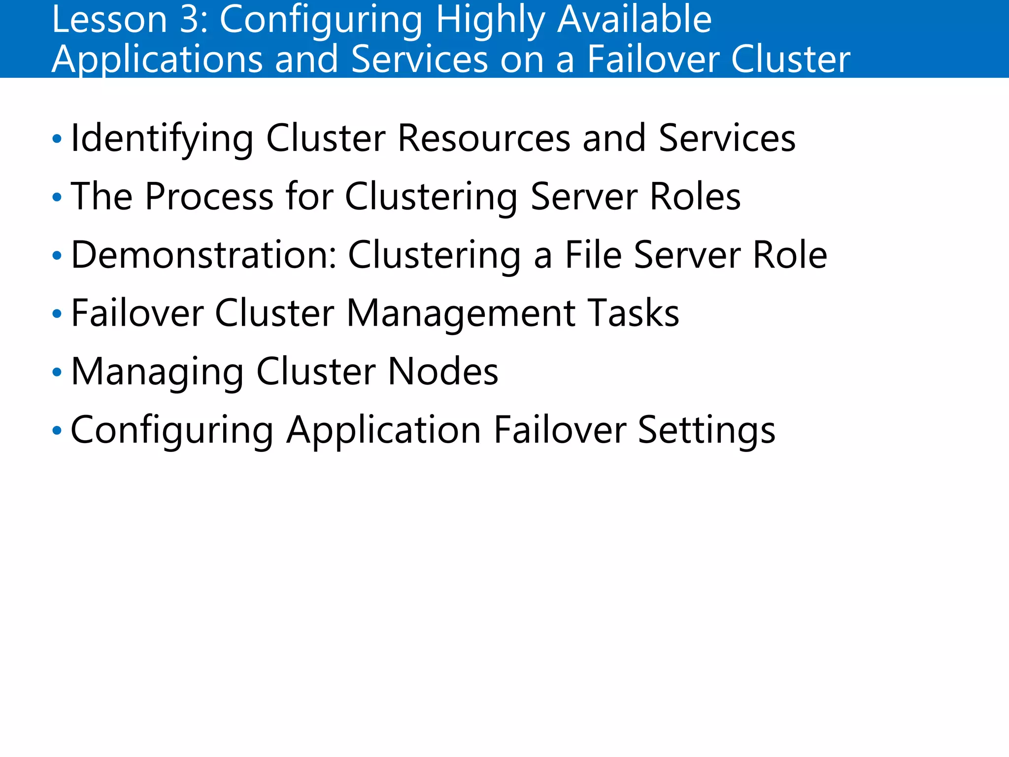 Lesson 3: Configuring Highly Available
Applications and Services on a Failover Cluster
• Identifying Cluster Resources and Services
• The Process for Clustering Server Roles
• Demonstration: Clustering a File Server Role
• Failover Cluster Management Tasks
• Managing Cluster Nodes
• Configuring Application Failover Settings
 