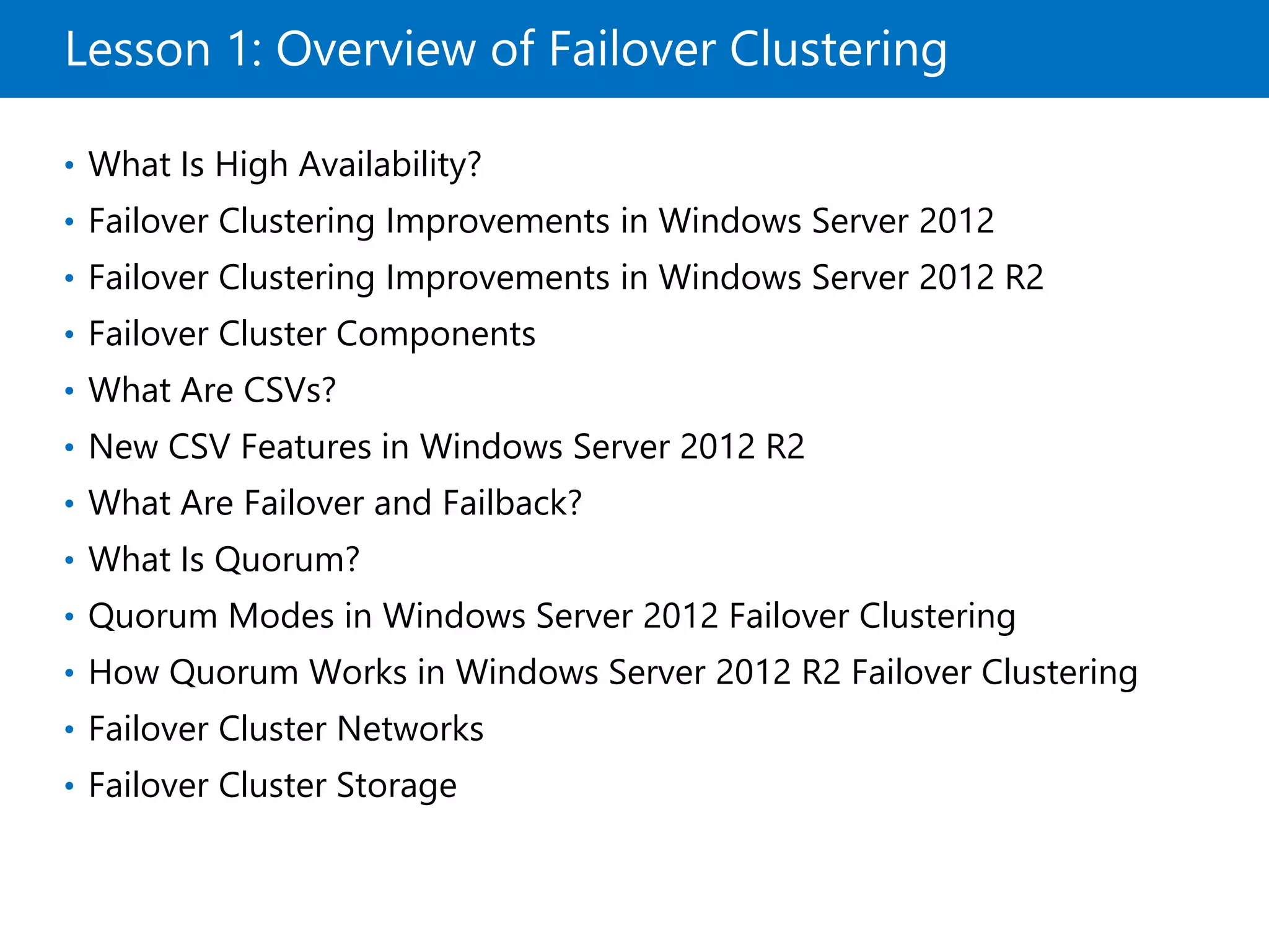 Lesson 1: Overview of Failover Clustering
• What Is High Availability?
• Failover Clustering Improvements in Windows Server 2012
• Failover Clustering Improvements in Windows Server 2012 R2
• Failover Cluster Components
• What Are CSVs?
• New CSV Features in Windows Server 2012 R2
• What Are Failover and Failback?
• What Is Quorum?
• Quorum Modes in Windows Server 2012 Failover Clustering
• How Quorum Works in Windows Server 2012 R2 Failover Clustering
• Failover Cluster Networks
• Failover Cluster Storage
 