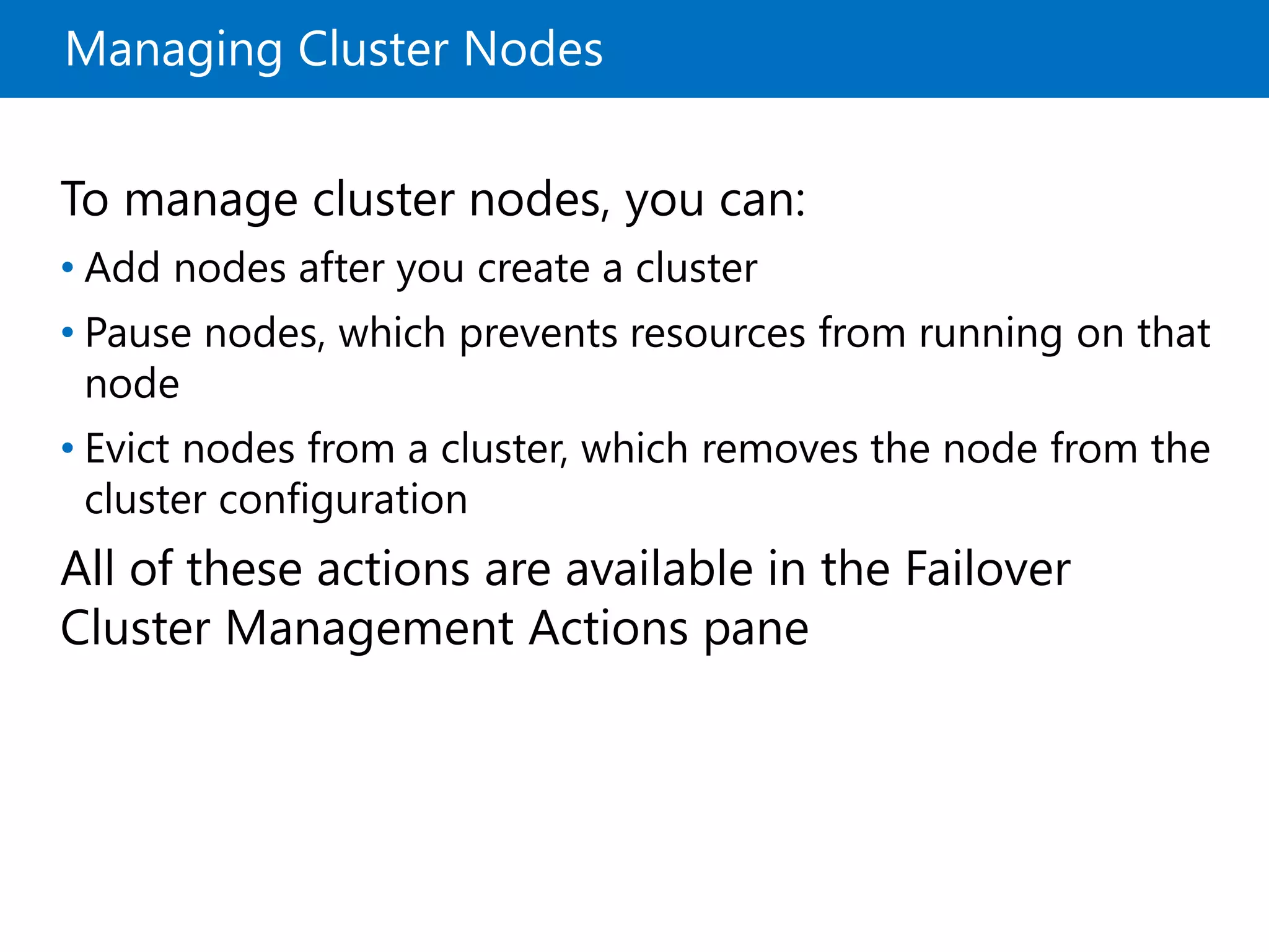Managing Cluster Nodes
To manage cluster nodes, you can:
• Add nodes after you create a cluster
• Pause nodes, which prevents resources from running on that
node
• Evict nodes from a cluster, which removes the node from the
cluster configuration
All of these actions are available in the Failover
Cluster Management Actions pane
 
