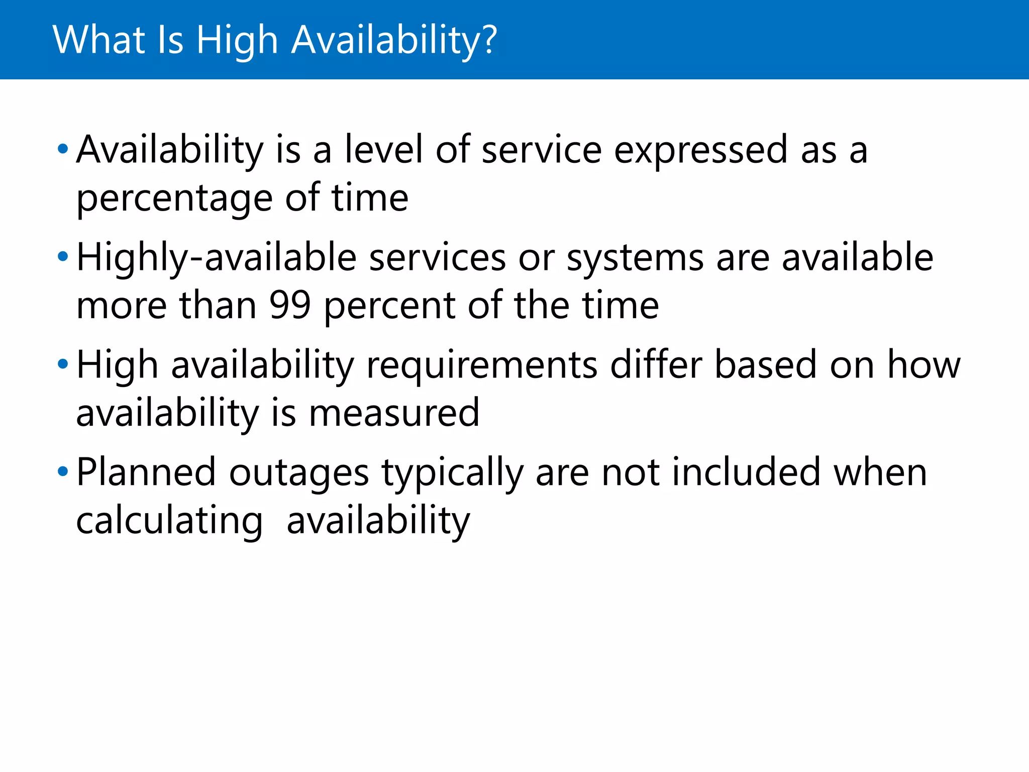 What Is High Availability?
•Availability is a level of service expressed as a
percentage of time
•Highly-available services or systems are available
more than 99 percent of the time
•High availability requirements differ based on how
availability is measured
•Planned outages typically are not included when
calculating availability
 
