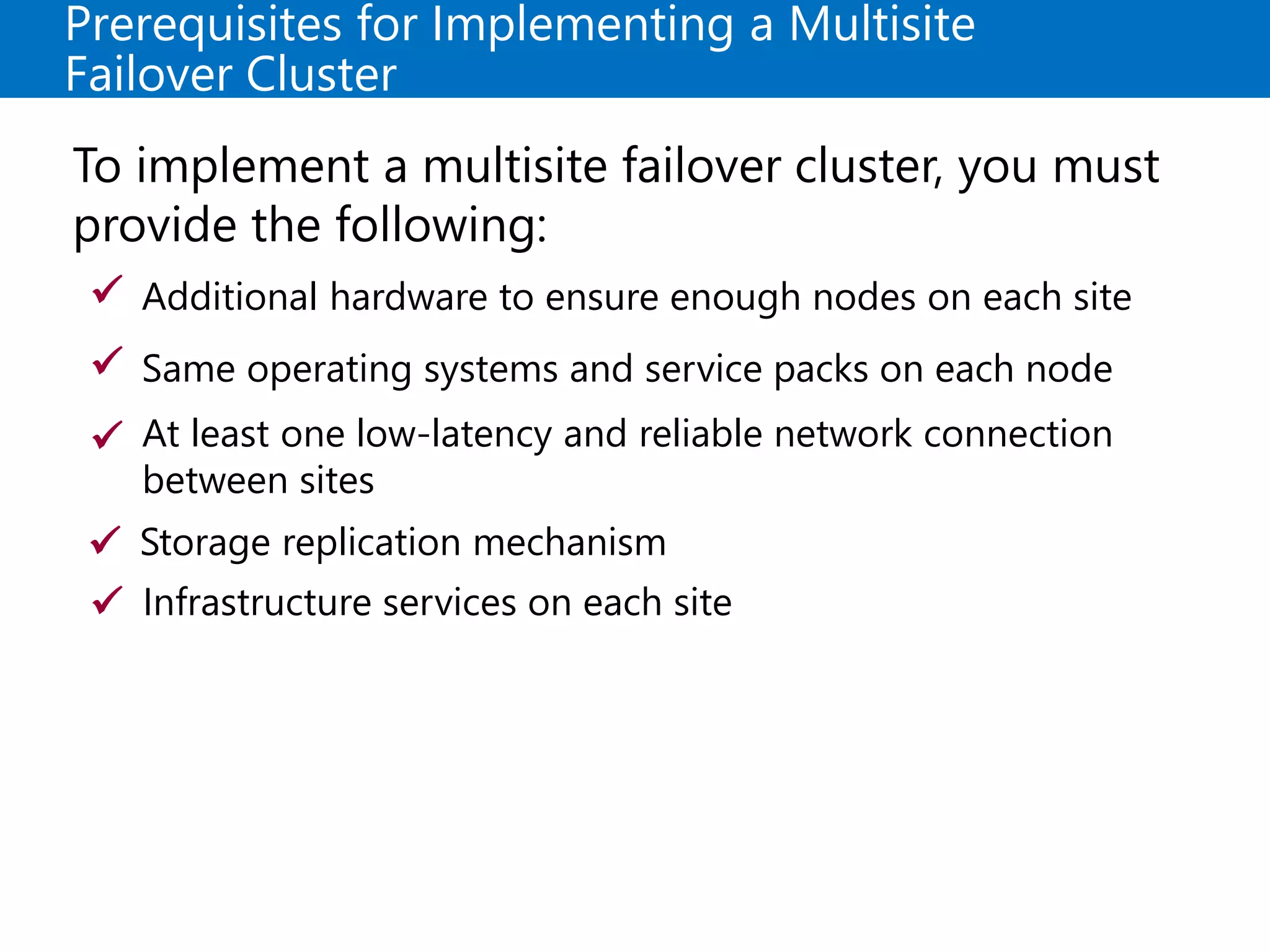 Prerequisites for Implementing a Multisite
Failover Cluster
To implement a multisite failover cluster, you must
provide the following:
Additional hardware to ensure enough nodes on each site
Same operating systems and service packs on each node
At least one low-latency and reliable network connection
between sites
Storage replication mechanism




Infrastructure services on each site
 