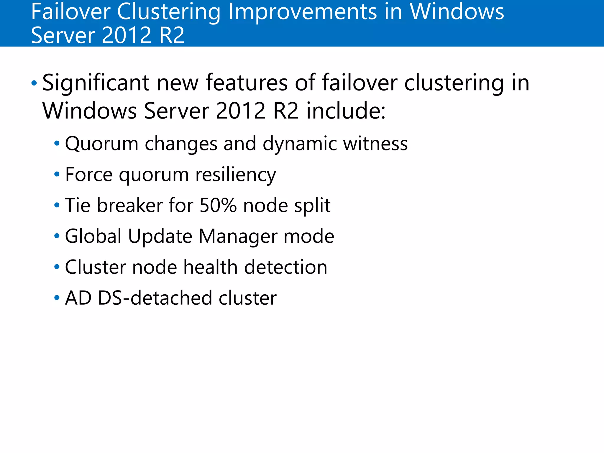 Failover Clustering Improvements in Windows
Server 2012 R2
• Significant new features of failover clustering in
Windows Server 2012 R2 include:
• Quorum changes and dynamic witness
• Force quorum resiliency
• Tie breaker for 50% node split
• Global Update Manager mode
• Cluster node health detection
• AD DS-detached cluster
 