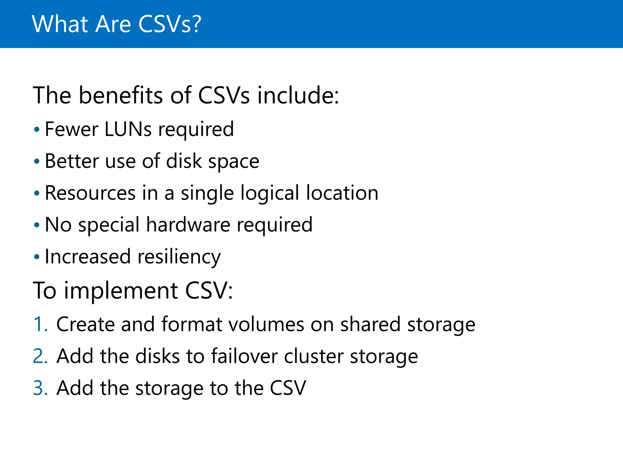 What Are CSVs?
The benefits of CSVs include:
• Fewer LUNs required
• Better use of disk space
• Resources in a single logical location
• No special hardware required
• Increased resiliency
To implement CSV:
1. Create and format volumes on shared storage
2. Add the disks to failover cluster storage
3. Add the storage to the CSV
 