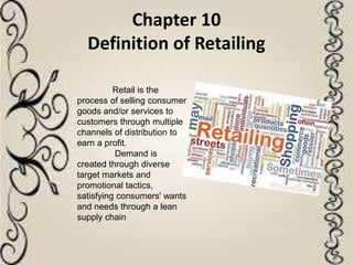 Chapter 10
Definition of Retailing
Retail is the
process of selling consumer
goods and/or services to
customers through multiple
channels of distribution to
earn a profit.
Demand is
created through diverse
target markets and
promotional tactics,
satisfying consumers' wants
and needs through a lean
supply chain
 