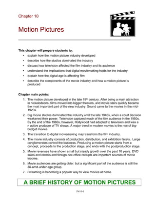 Chapter 10
Motion Pictures
__________________________________________________________________
This chapter will prepare students to:
• explain how the motion picture industry developed
• describe how the studios dominated the industry
• discuss how television affected the film industry and its audience
• understand the implications that digital moviemaking holds for the industry
• explain how the digital age is affecting film
• describe the components of the movie industry and how a motion picture is
produced
Chapter main points:
1. The motion picture developed in the late 19th century. After being a main attraction
in nickelodeons, films moved into bigger theaters, and movie stars quickly became
the most important part of the new industry. Sound came to the movies in the mid-
1920s.
2. Big movie studios dominated the industry until the late 1940s, when a court decision
weakened their power. Television captured much of the film audience in the 1950s.
By the end of the 1960s, however, Hollywood had adapted to television and was a
n active producer of TV shows. A major trend in modern movies is the rise of big-
budget movies.
3. The transition to digital moviemaking may transform the film industry.
4. The movie industry consists of production, distribution, and exhibition facets. Large
conglomerates control the business. Producing a motion picture starts from a
concept, proceeds to the production stage, and ends with the postproduction stage.
5. Movie revenues have shown small but steady growth over the past 10 years. DVD
sales and rentals and foreign box office receipts are important sources of movie
income.
6. Movie audiences are getting older, but a significant part of the audience is still the
30-amd-under age group.
7. Streaming is becoming a popular way to view movies at home.
A BRIEF HISTORY OF MOTION PICTURES
IM10-1
 