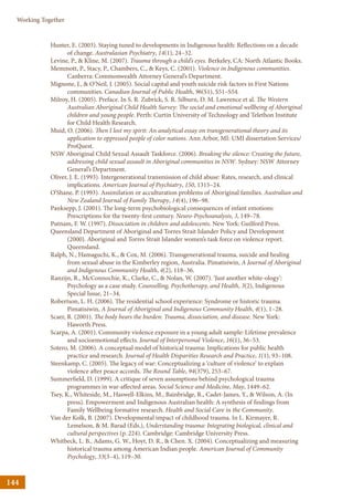 144
Working Together
Hunter, E. (2003). Staying tuned to developments in Indigenous health: Reflections on a decade
of change. Australasian Psychiatry, 14(1), 24–32.
Levine, P.,  Kline, M. (2007). Trauma through a child’s eyes. Berkeley, CA: North Atlantic Books.
Memmott, P., Stacy, P., Chambers, C.,  Keys, C. (2001). Violence in Indigenous communities.
Canberra: Commonwealth Attorney General’s Department.
Mignone, J.,  O’Neil, J. (2005). Social capital and youth suicide risk factors in First Nations
communities. Canadian Journal of Public Health, 96(S1), S51–S54.
Milroy, H. (2005). Preface. In S. R. Zubrick, S. R. Silburn, D. M. Lawrence et al. The Western
Australian Aboriginal Child Health Survey: The social and emotional wellbeing of Aboriginal
children and young people. Perth: Curtin University of Technology and Telethon Institute
for Child Health Research.
Muid, O. (2006). Then I lost my spirit: An analytical essay on transgenerational theory and its
application to oppressed people of color nations. Ann Arbor, MI: UMI dissertation Services/
ProQuest.
NSW Aboriginal Child Sexual Assault Taskforce. (2006). Breaking the silence: Creating the future,
addressing child sexual assault in Aboriginal communities in NSW. Sydney: NSW Attorney
General’s Department.
Oliver, J. E. (1993). Intergenerational transmission of child abuse: Rates, research, and clinical
implications. American Journal of Psychiatry, 150, 1315–24.
O’Shane, P. (1993). Assimilation or acculturation problems of Aboriginal families. Australian and
New Zealand Journal of Family Therapy, 14(4), 196–98.
Panksepp, J. (2001). The long-term psychobiological consequences of infant emotions:
Prescriptions for the twenty-first century. Neuro-Psychoanalysis, 3, 149–78.
Putnam, F. W. (1997). Dissociation in children and adolescents. New York: Guilford Press.
Queensland Department of Aboriginal and Torres Strait Islander Policy and Development
(2000). Aboriginal and Torres Strait Islander women’s task force on violence report.
Queensland.
Ralph, N., Hamaguchi, K.,  Cox, M. (2006). Transgenerational trauma, suicide and healing
from sexual abuse in the Kimberley region, Australia. Pimatisiwin, A Journal of Aboriginal
and Indigenous Community Health, 4(2), 118–36.
Ranzijn, R., McConnochie, K., Clarke, C.,  Nolan, W. (2007). ‘Just another white-ology’:
Psychology as a case study. Counselling, Psychotherapy, and Health, 3(2), Indigenous
Special Issue, 21–34.
Robertson, L. H. (2006). The residential school experience: Syndrome or historic trauma.
Pimatisiwin, A Journal of Aboriginal and Indigenous Community Health, 4(1), 1–28.
Scaer, R. (2001). The body bears the burden: Trauma, dissociation, and disease. New York:
Haworth Press.
Scarpa, A. (2001). Community violence exposure in a young adult sample: Lifetime prevalence
and socioemotional effects. Journal of Interpersonal Violence, 16(1), 36–53.
Sotero, M. (2006). A conceptual model of historical trauma: Implications for public health
practice and research. Journal of Health Disparities Research and Practice, 1(1), 93–108.
Steenkamp, C. (2005). The legacy of war: Conceptualizing a ‘culture of violence’ to explain
violence after peace accords. The Round Table, 94(379), 253–67.
Summerfield, D. (1999). A critique of seven assumptions behind psychological trauma
programmes in war-affected areas. Social Science and Medicine, May, 1449–62.
Tsey, K., Whiteside, M., Haswell-Elkins, M., Bainbridge, R., Cadet-James, Y.,  Wilson, A. (In
press). Empowerment and Indigenous Australian health: A synthesis of findings from
Family Wellbeing formative research. Health and Social Care in the Community.
Van der Kolk, B. (2007). Developmental impact of childhood trauma. In L. Kirmayer, R.
Lemelson,  M. Barad (Eds.), Understanding trauma: Integrating biological, clinical and
cultural perspectives (p. 224). Cambridge: Cambridge University Press.
Whitbeck, L. B., Adams, G. W., Hoyt, D. R.,  Chen. X. (2004). Conceptualizing and measuring
historical trauma among American Indian people. American Journal of Community
Psychology, 33(3–4), 119–30.
 