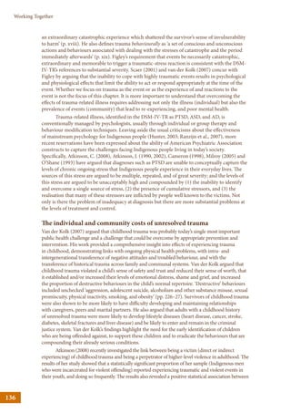 136
Working Together
an extraordinary catastrophic experience which shattered the survivor’s sense of invulnerability
to harm’ (p. xviii). He also defines trauma behaviourally as ‘a set of conscious and unconscious
actions and behaviours associated with dealing with the stresses of catastrophe and the period
immediately afterwards’ (p. xix). Figley’s requirement that events be necessarily catastrophic,
extraordinary and memorable to trigger a traumatic-stress reaction is consistent with the DSM-
IV-TR’s references to substantial severity. Scaer (2001) and van der Kolk (2007) concur with
Figley by arguing that the inability to cope with highly traumatic events results in psychological
and physiological effects that limit the ability to act or respond appropriately at the time of the
event. Whether we focus on trauma as the event or as the experience of and reactions to the
event is not the focus of this chapter. It is more important to understand that overcoming the
effects of trauma-related illness requires addressing not only the illness (individual) but also the
prevalence of events (community) that lead to re-experiencing, and poor mental health.
Trauma-related illness, identified in the DSM-IV-TR as PTSD, ASD, and AD, is
conventionally managed by psychologists, usually through individual or group therapy and
behaviour modification techniques. Leaving aside the usual criticisms about the effectiveness
of mainstream psychology for Indigenous people (Hunter, 2003; Ranzijn et al., 2007), more
recent reservations have been expressed about the ability of American Psychiatric Association
constructs to capture the challenges facing Indigenous people living in today’s society.
Specifically, Atkinson, C. (2008), Atkinson, J. (1990, 2002), Cameron (1998), Milroy (2005) and
O’Shane (1993) have argued that diagnoses such as PTSD are unable to conceptually capture the
levels of chronic ongoing stress that Indigenous people experience in their everyday lives. The
sources of this stress are argued to be multiple, repeated, and of great severity; and the levels of
this stress are argued to be unacceptably high and compounded by (1) the inability to identify
and overcome a single source of stress, (2) the presence of cumulative stressors, and (3) the
realisation that many of these stressors are inflicted by people well known to the victims. Not
only is there the problem of inadequacy at diagnosis but there are more substantial problems at
the levels of treatment and control.
The individual and community costs of unresolved trauma
Van der Kolk (2007) argued that childhood trauma was probably today’s single most important
public health challenge and a challenge that could be overcome by appropriate prevention and
intervention. His work provided a comprehensive insight into effects of experiencing trauma
in childhood, demonstrating links with ongoing physical health problems, with intra- and
intergenerational transference of negative attitudes and troubled behaviour, and with the
transference of historical trauma across family and communal systems. Van der Kolk argued that
childhood trauma violated a child’s sense of safety and trust and reduced their sense of worth, that
it established and/or increased their levels of emotional distress, shame and grief, and increased
the proportion of destructive behaviours in the child’s normal repertoire. ‘Destructive’ behaviours
included unchecked ‘aggression, adolescent suicide, alcoholism and other substance misuse, sexual
promiscuity, physical inactivity, smoking, and obesity’ (pp. 226–27). Survivors of childhood trauma
were also shown to be more likely to have difficulty developing and maintaining relationships
with caregivers, peers and marital partners. He also argued that adults with a childhood history
of unresolved trauma were more likely to develop lifestyle diseases (heart disease, cancer, stroke,
diabetes, skeletal fractures and liver disease) and be likely to enter and remain in the criminal
justice system. Van der Kolk’s findings highlight the need for the early identification of children
who are being offended against, to support these children and to eradicate the behaviours that are
compounding their already serious conditions.
Atkinson (2008) recently investigated the link between being a victim (direct or indirect
experiencing) of childhood trauma and being a perpetrator of higher-level violence in adulthood. The
results of her study showed that a statistically significant proportion of her sample (Indigenous men
who were incarcerated for violent offending) reported experiencing traumatic and violent events in
their youth, and doing so frequently. The results also revealed a positive statistical association between
 