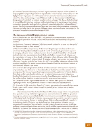 137
Trauma and Transgenerational Transfer
the number of traumatic stressors or cumulative degree of traumatic exposure and the likelihood of
displaying PTSD symptomology.2
Atkinson argued that the normalisation of family violence and the
high prevalence of grief, loss and substance misuse were as much symptoms as causes of traumatic
stress. One of the most alarming aspects of Atkinson’s study was the consistency of identifying as
being victims of particularly severe child sexual abuse from early ages. This abuse, which often began
in early childhood (victim) and continued until maturity, triggered the later acting out (perpetrator)
on members of extended family and others. Atkinson’s research also identified a substantial lack of
services that effectively supported victims of abuse and interrupted its intergenerational progression.
Atkinson concluded that the link between childhood trauma and adult offending was mediated by the
presence of unresolved trauma and undiagnosed PTSD.
The intergenerational transmission of trauma
Blanco (in Levine  Kline, 2007) developed a five-generation account of the effects of violence
on subsequent generations in South America that can be mapped onto the history of Indigenous
Australia:
1st Generation: Conquered males were killed, imprisoned, enslaved or in some way deprived of
the ability to provide for their families.3
2nd Generation: Many men overused alcohol and/or drugs to cope with their resultant loss
of cultural identity and diminished sense of self-worth. Unfortunately, government responses
to emerging substance misuse problems have not always been effective and have directly and
indirectly led to the traumatisation of individuals who had not been previously affected, and
the exacerbation of trauma in those already suffering the effects of trauma-related illnesses. The
Queensland Government’s solution to their developing substance-use problem was to pass the
Aborigines Protection of Alcohol and Opium Act 1897, which enabled Indigenous offenders to be
removed to and forced to remain on reservations, though without the support they required to
overcome their substance-use issues.
3rd Generation: The intergenerational effects of violence manifest in the increased prevalence
of spousal abuse and other forms of domestic violence. The breakdown in the family unit that
accompanied this violence ‘required’ caring governments of the day to remove ‘at risk’ children
from their mothers and place them in the care of suitable, in many cases non-Indigenous,
families. Unfortunately, the compassion shown for the children was not replicated in the case of
the mothers, whose situations were not improved by government intervention.
4th Generation: Trauma begins to be re-enacted and directed at the spouse and the child;
signifying a serious challenge to family unit and societal norms of accepted behaviour.
5th Generation: In this generation, the cycle of violence is repeated and compounded, as trauma
begets violence, with trauma enacted through increasingly severe violence and increasing
societal distress.
Blanco’s depiction of the absolute breakdown of functional society within a five-generation
time-span shows strong similarities to progression mapped in Atkinson’s (2002) six-generation
traumagram. Atkinson successfully linked the historical events associated with the colonisation
of Aboriginal lands (‘accidental’ epidemics, massacres, starvations, and the removal of people to
reserves) to increases in the rates of family violence, child sexual abuse and family breakdown
in Indigenous society. She traced one family line across six generations, listing the known
memories of being victims of sexual and/or physical violence, being a perpetrator of violence,
suffering from mental health illness, attempting suicide, and having substance misuse problems.
Her ability to trace the one family across several generations provided a unique line of evidence
2	Atkinson (2008) developed the Australian Aboriginal Version of the Harvard Trauma Questionnaire (AAVHTQ) as a more
culturally competent measure of specific traumatic stressors and trauma symptoms (DSM-III-R criteria for PTSD). This
questionnaire included specific cultural idioms of distress reactions that are relevant to Australian Aboriginal peoples (Atkinson,
2008).
3	Intergenerational transmission of trauma occurs through directly experiencing trauma or through visually or aurally sharing the
traumatic experiences of others.
 
