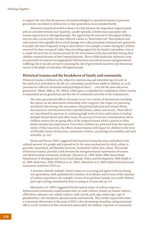 138
Working Together
to support the view that the presence of unacknowledged or unresolved trauma in previous
generations was linked to dysfunction in later generations of an extended family.
Atkinson’s research provided evidence of a link between the imposition of government
policies and interventions and variations, usually upwards, in behaviours associated with
trauma experiences in Aboriginal people. She argued that the removal of Aboriginal children
was not only a racist policy but also reflected a desire to ‘breed them out’. These policies and
interventions that arguably did so much damage were often presented as bureaucratic generosity
to people who were frequently living in clear distress. For example, a widow having her children
removed ‘for their own good’ rather than providing support for the family’s immediate crisis or
a couple forced to live in extreme poverty by the instruments of the state and then having their
children removed because of their imposed poverty. There is little doubt that Atkinson’s work
was primarily focused on investigating the link between unresolved trauma and generational
wellbeing, but it was also pivotal in exposing the role of government inactivity and intentional
racism in the plight of Australian Aboriginal people.
Historical trauma and the breakdown of family and community
Historical trauma is defined as the subjective experiencing and remembering of events in
the mind of an individual or the life of a community, passed from adults to children in cyclic
processes as ‘collective emotional and psychological injury … over the life span and across
generations’ (Muid, 2006, p. 36). Milroy (2005) gave a comprehensive explanation of how trauma
is transmitted across generations and the role of community networks in this transmission:
The trans-generational effects of trauma occur via a variety of mechanisms including
the impact on the attachment relationship with caregivers; the impact on parenting
and family functioning; the association with parental physical and mental illness;
disconnection and alienation from extended family, culture and society. These effects
are exacerbated by exposure to continuing high levels of stress and trauma including
multiple bereavements and other losses, the process of vicarious traumatisation where
children witness the on-going effect of the original trauma which a parent or other
family member has experienced. Even where children are protected from the traumatic
stories of their ancestors, the effects of past traumas still impact on children in the form
of ill health, family dysfunction, community violence, psychological morbidity and early
mortality. (p. xxi)
Duran and Duran (1995) suggested that historical trauma becomes embedded in the
cultural memory of a people and is passed on by the same mechanisms by which culture is
generally transmitted, and therefore becomes ‘normalised’ within that culture. This model
of historical trauma provides a link between the intergenerational transmission of trauma
and ‘dysfunctional community syndrome’ (Duran et al., 1998; Muid, 2006; Queensland
Department of Aboriginal and Torres Strait Islander Policy and Development, 2000; Ralph et
al., 2006; Robertson, 2006; Whitbeck et al., 2004). Memmott et al. (2001) defined dysfunctional
community syndrome (DCS) as:
A situation whereby multiple violence types are occurring and appear to be increasing
over generations, both quantitatively (numbers of incidents) and in terms of the intensity
of violence experiences, for example, victims of sexual abuse include very small children;
pack rape is being committed by boys as young as 10 years old. (p. 51)
Memmott et al. (2001) suggested that the typical cluster of violence types in a
dysfunctional community would include male-on-male violence, female-on-female violence,
child abuse, substance use-related violence, male suicide, pack rape, infant rape, rape of
grandmothers, self-mutilation, spousal assault and homicide. They further argued that when
a community deteriorates to the point of DCS, it has devastating immediate and generational
effects on the members of that community, particularly the children. Exposure to community
 