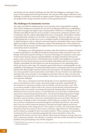 140
Working Together
and families who face identical challenges and who, like their Indigenous counterparts, have
reason to feel unsupported by their governments. The next part of this chapter will focus on the
challenges of working in communities to support positive change and will provide an example of
one program that is using community resources to their greatest potential.
The challenges of community recovery
The single most difficult challenge facing a service provider who is responsible for working
with a remote Indigenous community to overcome its problematic behaviours is establishing a
space that encourages and supports open communication. While this is a challenge for all, it is
infinitely more difficult when the service provider is not known by community members and
is unfamiliar with the complex relationships that exist in communities. This problem is further
compounded if the visiting service provider is non-Indigenous. From our experience, it is our
understanding that it can take up to a year to establish a quality of relationship that will enable
in-depth therapeutic work to commence and much longer to contemplate deeper issues (violence
against and neglect of children and domestic violence) and challenge more serious behaviours.
This estimate may be excessive, but the negative history of service provision in most Indigenous
communities must be considered.4
Developing a new relationship between parties when there has been no history of mistrust
or unmet expectations is not difficult if people are honest and consider each other’s views and
feelings. Trust between parties develops as a function of the degree of consistency in the nature
of interactions (honesty, openness and dependability), the depth of familiarity between the
parties, and as a function of time. Unfortunately, there would be many Indigenous community
members who have heard numerous accounts of failed relationships with service providers.
Whether responsibility for these failures lay with the practitioners or the underlying system
will be discussed at a later stage. The important aspect of this history is its limiting effect on the
probability of developing new trusting relationships between communities and service providers,
and how that affects people in genuine need of care and assistance. The default perception of a
new service provider in most communities is more likely to be one of mistrust over ambivalence,
especially if the service provider is non-Indigenous and comes with new ideas, new plans and
an inability to learn from their new environment. So how does a service provider overcome this
very important challenge?
Entry into a community to provide therapeutic services should be prefaced by a
series of consultations with as many community people as possible and preferably by
the invitation of community members who are familiar with the provider’s work. This
is not always possible so there needs to be a process of introduction and familiarisation
that goes some way towards overcoming the potentially limiting effects of previously
failed interactions. From the outset, it is advisable that service providers recalibrate their
expectations around timing and achievement. Achieving and supporting positive change
in Indigenous communities unfolds slowly, at a much more leisurely rate than happens
elsewhere, and necessitates a long-term commitment from service providers. Because of
the slowness of change in these communities and the failure to recognise this, there has
been a history of prematurely terminated programs and failed expectations. An essential
part of any successful community program is having local people support and become
active participants in the change process. This requires, in many cases, that people alienate
themselves from the normal activities of the community, align themselves with outsiders,
and be isolated accordingly by their own family members. When a program is prematurely
terminated and its service providers geographically remove themselves, those who
supported the initiative are left to face ridicule and torment for being so trusting. There are
many community members who identify as casualties and who actively dissuade their family
members from participating in any further programs.
4	Community does not necessarily refer to a place but to a network of people who are in regular contact and live as a collective of
similarly-minded people.
 