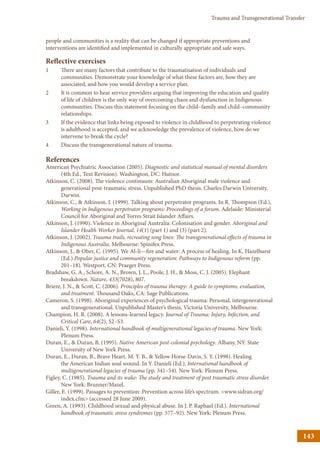 143
Trauma and Transgenerational Transfer
people and communities is a reality that can be changed if appropriate preventions and
interventions are identified and implemented in culturally appropriate and safe ways.
Reflective exercises
1	 There are many factors that contribute to the traumatisation of individuals and
communities. Demonstrate your knowledge of what these factors are, how they are
associated, and how you would develop a service plan.
2	 It is common to hear service providers arguing that improving the education and quality
of life of children is the only way of overcoming chaos and dysfunction in Indigenous
communities. Discuss this statement focusing on the child–family and child–community
relationships.
3	 If the evidence that links being exposed to violence in childhood to perpetrating violence
is adulthood is accepted, and we acknowledge the prevalence of violence, how do we
intervene to break the cycle?
4	 Discuss the transgenerational nature of trauma.
References
American Psychiatric Association (2005). Diagnostic and statistical manual of mental disorders
(4th Ed., Text Revision). Washington, DC: Hutnor.
Atkinson, C. (2008). The violence continuum: Australian Aboriginal male violence and
generational post-traumatic stress. Unpublished PhD thesis. Charles Darwin University,
Darwin.
Atkinson, C.,  Atkinson, J. (1999). Talking about perpetrator programs. In R. Thompson (Ed.),
Working in Indigenous perpetrator programs: Proceedings of a forum. Adelaide: Ministerial
Council for Aboriginal and Torres Strait Islander Affairs.
Atkinson, J. (1990). Violence in Aboriginal Australia: Colonisation and gender. Aboriginal and
Islander Health Worker Journal, 14(1) (part 1) and (3) (part 2).
Atkinson, J. (2002). Trauma trails, recreating song lines: The transgenerational effects of trauma in
Indigenous Australia. Melbourne: Spinifex Press.
Atkinson, J.,  Ober, C. (1995). We Al-li—fire and water: A process of healing. In K. Hazelhurst
(Ed.) Popular justice and community regeneration: Pathways to Indigenous reform (pp.
201–18). Westport, CN: Praeger Press.
Bradshaw, G. A., Schore, A. N., Brown, J. L., Poole, J. H.,  Moss, C. J. (2005). Elephant
breakdown. Nature, 433(7028), 807.
Briere, J. N.,  Scott, C. (2006). Principles of trauma therapy: A guide to symptoms, evaluation,
and treatment. Thousand Oaks, CA: Sage Publications.
Cameron, S. (1998). Aboriginal experiences of psychological trauma: Personal, intergenerational
and transgenerational. Unpublished Master’s thesis, Victoria University, Melbourne.
Champion, H. R. (2008). A lessons-learned legacy. Journal of Trauma: Injury, Infection, and
Critical Care, 64(2), S2–S3.
Danieli, Y. (1998). International handbook of multigenerational legacies of trauma. New York:
Plenum Press.
Duran, E.,  Duran, B. (1995). Native American post-colonial psychology. Albany, NY: State
University of New York Press.
Duran, E., Duran, B., Brave Heart, M. Y. B.,  Yellow Horse-Davis, S. Y. (1998). Healing
the American Indian soul wound. In Y. Danieli (Ed.), International handbook of
multigenerational legacies of trauma (pp. 341–54). New York: Plenum Press.
Figley, C. (1985). Trauma and its wake: The study and treatment of post traumatic stress disorder.
New York: Brunner/Mazel.
Giller, E. (1999). Passages to prevention: Prevention across life’s spectrum. www.sidran.org/
index.cfm (accessed 28 June 2009).
Green, A. (1993). Childhood sexual and physical abuse. In J. P. Raphael (Ed.). International
handbook of traumatic stress syndromes (pp. 577–92). New York: Plenum Press.
 