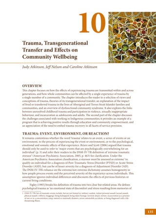 Trauma, Transgenerational
Transfer and Effects on
Community Wellbeing
10
Judy Atkinson, Jeff Nelson and Caroline Atkinson
OVERVIEW
This chapter focuses on how the effects of experiencing trauma are transmitted within and across
generations, and how whole communities can be affected by a single experience of trauma by
a single member of a community. The chapter introduces the reader to a selection of views and
conceptions of trauma, theories of its transgenerational transfer, an explanation of the impact
of lived or transferred trauma in the lives of Aboriginal and Torres Strait Islander families and
communities, and an overview of dysfunctional community syndrome. It also explores the links
between unresolved childhood trauma and participation in violence, sexually inappropriate
behaviour, and incarceration as adolescents and adults. The second part of the chapter discusses
the challenges associated with working in Indigenous communities; it provides an example of a
program that is achieving positive results through education and community empowerment, and
an appreciation of the need to embed trauma-recovery in all facets of service provision.
TRAUMA: EVENT, ENVIRONMENT, OR REACTION?
It remains contentious whether the word ‘trauma’ relates to an event, a series of events or an
environment, to the process of experiencing the event or environment, or to the psychological,
emotional and somatic effects of that experience. Briere and Scott (2006) argued that trauma
should only be used to refer to ‘major events that are psychologically overwhelming for an
individual’ (p. 3) and refer their readers to the DSM-IV-TR definition of ‘extreme traumatic
stressor’ (American Psychiatric Association, 2005, p. 463) for clarification. Under the
American Psychiatric Association classification, a stressor must be assessed as extreme1
to
qualify an individual for a diagnosis of Post-Traumatic Stress Disorder (PTSD) or Acute Stress
Disorder (ASD), but can be of lesser severity for a diagnosis of Adjustment Disorder (AD).
The DSM-IV-TR’s reliance on the extreme/not-extreme dichotomy assumes homogeneity in
how people process events and the perceived severity of the experience across individuals. This
assumption ignores individual differences and discounts the effects of previous histories or
current living conditions.
Figley (1985) breaks his definition of trauma into two clear but related areas. He defines
psychological trauma as ‘an emotional state of discomfort and stress resulting from memories of
1	DSM-IV-TR’s list of traumatic events include, but are not limited to, military combat, violent personal assault (sexual assault,
physical assault, robbery, mugging), being kidnapped, being taken hostage, terrorist attack, torture, incarceration as a prisoner
of war or in a concentration camp, natural or manmade disasters, severe automobile accidents, or being diagnosed with a life-
threatening illness.
135
 