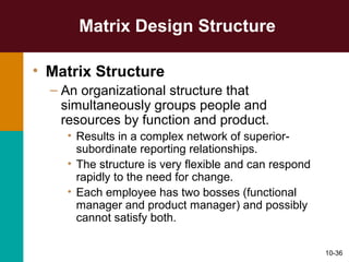 10-36
Matrix Design Structure
• Matrix Structure
– An organizational structure that
simultaneously groups people and
resources by function and product.
• Results in a complex network of superior-
subordinate reporting relationships.
• The structure is very flexible and can respond
rapidly to the need for change.
• Each employee has two bosses (functional
manager and product manager) and possibly
cannot satisfy both.
 