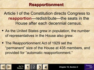 11 22 33Go ToGo To
Section:Section: 44
ReapportionmentReapportionment
Article I of the Constitution directs Congress to
reapportion—redistribute—the seats in the
House after each decennial census.
Chapter 10, Section 2Chapter 10, Section 2
33 4411
• As the United States grew in population, the number
of representatives in the House also grew.
• The Reapportionment Act of 1929 set the
“permanent” size of the House at 435 members, and
provided for “automatic reapportionment.”
 