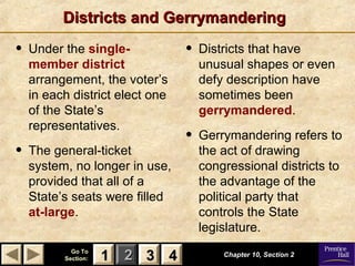 11 22 33Go ToGo To
Section:Section: 44
Districts and GerrymanderingDistricts and Gerrymandering
• Under the single-
member district
arrangement, the voter’s
in each district elect one
of the State’s
representatives.
• The general-ticket
system, no longer in use,
provided that all of a
State’s seats were filled
at-large.
• Districts that have
unusual shapes or even
defy description have
sometimes been
gerrymandered.
• Gerrymandering refers to
the act of drawing
congressional districts to
the advantage of the
political party that
controls the State
legislature.
Chapter 10, Section 2Chapter 10, Section 2
33 4411
 