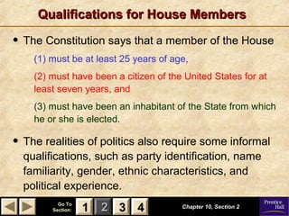 11 22 33Go ToGo To
Section:Section: 44
Qualifications for House MembersQualifications for House Members
Chapter 10, Section 2Chapter 10, Section 2
33 4411
• The Constitution says that a member of the House
(1) must be at least 25 years of age,
(2) must have been a citizen of the United States for at
least seven years, and
(3) must have been an inhabitant of the State from which
he or she is elected.
• The realities of politics also require some informal
qualifications, such as party identification, name
familiarity, gender, ethnic characteristics, and
political experience.
 