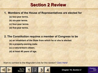 11 22 33Go ToGo To
Section:Section: 44
Section 2 ReviewSection 2 Review
1. Members of the House of Representatives are elected for
(a) two-year terms.
(b) six-year terms.
(c) four-year terms.
(d) five-year terms.
2. The Constitution requires a member of Congress to be
(a) an inhabitant of the State from which he or she is elected.
(b) a property-owning male.
(c) a natural-born citizen.
(d) at least 40 years of age.
Chapter 10, Section 2Chapter 10, Section 2
Want to connect to the Magruder’s link for this section? Click Here!
33 4411
 