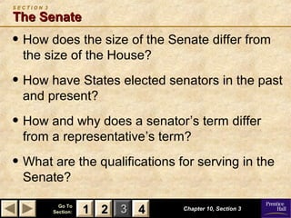 11 22 33Go ToGo To
Section:Section: 44 Chapter 10, Section 3Chapter 10, Section 3
S E C T I O N 3
The SenateThe Senate
• How does the size of the Senate differ from
the size of the House?
• How have States elected senators in the past
and present?
• How and why does a senator’s term differ
from a representative’s term?
• What are the qualifications for serving in the
Senate?
22 4411
 