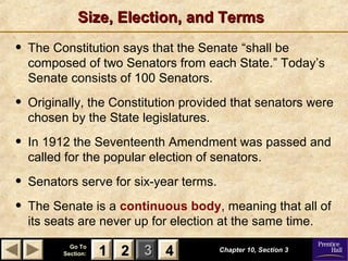 11 22 33Go ToGo To
Section:Section: 44 Chapter 10, Section 3Chapter 10, Section 3
22 4411
Size, Election, and TermsSize, Election, and Terms
• The Constitution says that the Senate “shall be
composed of two Senators from each State.” Today’s
Senate consists of 100 Senators.
• Originally, the Constitution provided that senators were
chosen by the State legislatures.
• In 1912 the Seventeenth Amendment was passed and
called for the popular election of senators.
• Senators serve for six-year terms.
• The Senate is a continuous body, meaning that all of
its seats are never up for election at the same time.
 