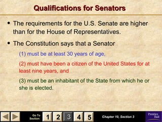 11 22 33Go ToGo To
Section:Section: 44 Chapter 10, Section 3Chapter 10, Section 3
22 4411 55
Qualifications for SenatorsQualifications for Senators
• The requirements for the U.S. Senate are higher
than for the House of Representatives.
• The Constitution says that a Senator
(1) must be at least 30 years of age,
(2) must have been a citizen of the United States for at
least nine years, and
(3) must be an inhabitant of the State from which he or
she is elected.
 