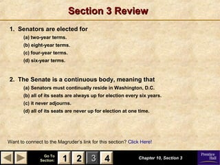 11 22 33Go ToGo To
Section:Section: 44
Section 3 ReviewSection 3 Review
1. Senators are elected for
(a) two-year terms.
(b) eight-year terms.
(c) four-year terms.
(d) six-year terms.
2. The Senate is a continuous body, meaning that
(a) Senators must continually reside in Washington, D.C.
(b) all of its seats are always up for election every six years.
(c) it never adjourns.
(d) all of its seats are never up for election at one time.
Chapter 10, Section 3Chapter 10, Section 3
Want to connect to the Magruder’s link for this section? Click Here!
22 4411
 