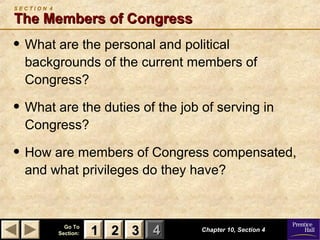 11 22 33Go ToGo To
Section:Section: 44
S E C T I O N 4
The Members of CongressThe Members of Congress
• What are the personal and political
backgrounds of the current members of
Congress?
• What are the duties of the job of serving in
Congress?
• How are members of Congress compensated,
and what privileges do they have?
Chapter 10, Section 4Chapter 10, Section 4
22 3311
 