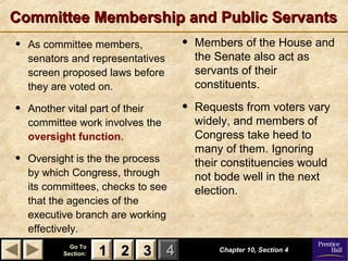 11 22 33Go ToGo To
Section:Section: 44
Committee Membership and Public ServantsCommittee Membership and Public Servants
• As committee members,
senators and representatives
screen proposed laws before
they are voted on.
• Another vital part of their
committee work involves the
oversight function.
• Oversight is the the process
by which Congress, through
its committees, checks to see
that the agencies of the
executive branch are working
effectively.
Chapter 10, Section 4Chapter 10, Section 4
22 3311
• Members of the House and
the Senate also act as
servants of their
constituents.
• Requests from voters vary
widely, and members of
Congress take heed to
many of them. Ignoring
their constituencies would
not bode well in the next
election.
 