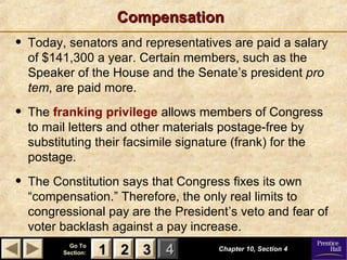 11 22 33Go ToGo To
Section:Section: 44
CompensationCompensation
• Today, senators and representatives are paid a salary
of $141,300 a year. Certain members, such as the
Speaker of the House and the Senate’s president pro
tem, are paid more.
• The franking privilege allows members of Congress
to mail letters and other materials postage-free by
substituting their facsimile signature (frank) for the
postage.
• The Constitution says that Congress fixes its own
“compensation.” Therefore, the only real limits to
congressional pay are the President’s veto and fear of
voter backlash against a pay increase.
Chapter 10, Section 4Chapter 10, Section 4
22 3311
 