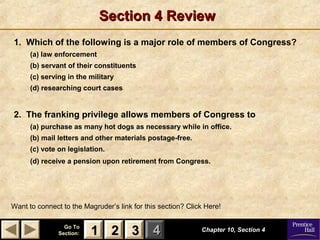 11 22 33Go ToGo To
Section:Section: 44
Section 4 ReviewSection 4 Review
1. Which of the following is a major role of members of Congress?
(a) law enforcement
(b) servant of their constituents
(c) serving in the military
(d) researching court cases
2. The franking privilege allows members of Congress to
(a) purchase as many hot dogs as necessary while in office.
(b) mail letters and other materials postage-free.
(c) vote on legislation.
(d) receive a pension upon retirement from Congress.
Chapter 10, Section 4Chapter 10, Section 4
Want to connect to the Magruder’s link for this section? Click Here!
22 3311
 