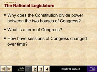 11 22 33Go ToGo To
Section:Section: 44 Chapter 10 Section 1Chapter 10 Section 1
S E C T I O N 1
The National LegislatureThe National Legislature
• Why does the Constitution divide power
between the two houses of Congress?
• What is a term of Congress?
• How have sessions of Congress changed
over time?
22 33 44
 