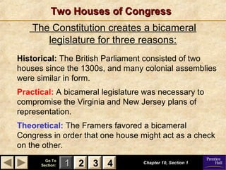 11 22 33Go ToGo To
Section:Section: 44
The Constitution creates a bicameral
legislature for three reasons:
Two Houses of CongressTwo Houses of Congress
Historical: The British Parliament consisted of two
houses since the 1300s, and many colonial assemblies
were similar in form.
Practical: A bicameral legislature was necessary to
compromise the Virginia and New Jersey plans of
representation.
Theoretical: The Framers favored a bicameral
Congress in order that one house might act as a check
on the other.
Chapter 10, Section 1Chapter 10, Section 1
22 33 44
 