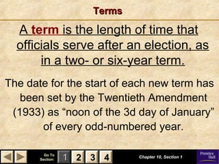 11 22 33Go ToGo To
Section:Section: 44
TermsTerms
A term is the length of time that
officials serve after an election, as
in a two- or six-year term.
Chapter 10, Section 1Chapter 10, Section 1
22 33 44
The date for the start of each new term has
been set by the Twentieth Amendment
(1933) as “noon of the 3d day of January”
of every odd-numbered year.
 