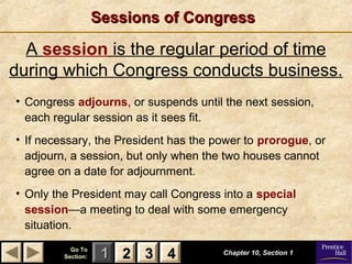 11 22 33Go ToGo To
Section:Section: 44
Sessions of CongressSessions of Congress
Chapter 10, Section 1Chapter 10, Section 1
A session is the regular period of time
during which Congress conducts business.
22 33 44
• Congress adjourns, or suspends until the next session,
each regular session as it sees fit.
• If necessary, the President has the power to prorogue, or
adjourn, a session, but only when the two houses cannot
agree on a date for adjournment.
• Only the President may call Congress into a special
session—a meeting to deal with some emergency
situation.
 