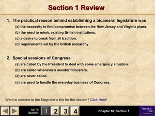 11 22 33Go ToGo To
Section:Section: 44
Section 1 ReviewSection 1 Review
1. The practical reason behind establishing a bicameral legislature was
(a) the necessity to find compromise between the New Jersey and Virginia plans.
(b) the need to mimic existing British institutions.
(c) a desire to break from all tradition.
(d) requirements set by the British monarchy.
2. Special sessions of Congress
(a) are called by the President to deal with some emergency situation.
(b) are called whenever a senator filibusters.
(c) are never called.
(d) are used to handle the everyday business of Congress.
Chapter 10, Section 1Chapter 10, Section 1
Want to connect to the Magruder’s link for this section? Click Here!
22 33 44
 