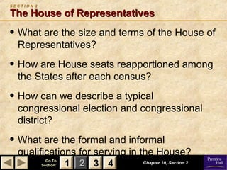 11 22 33Go ToGo To
Section:Section: 44
S E C T I O N 2
The House of RepresentativesThe House of Representatives
• What are the size and terms of the House of
Representatives?
• How are House seats reapportioned among
the States after each census?
• How can we describe a typical
congressional election and congressional
district?
• What are the formal and informal
qualifications for serving in the House?
Chapter 10, Section 2Chapter 10, Section 2
33 4411
 