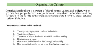 Organization Culture.
Organizational culture is a system of shared norms, values, and beliefs, which
governs how people behave in organizations. These shared values have a strong
influence on the people in the organization and dictate how they dress, act, and
perform their jobs.
Organizational culture mainly deal with.
1. The ways the organization conducts its business.
2. Treats its employees.
3. The extent to which freedom is allowed in decision making.
4. Developing new ideas.
5. How power and information flow through its hierarchy.
6. How committed employees are towards collective objectives.
 