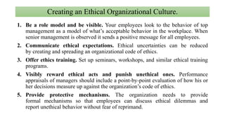 Creating an Ethical Organizational Culture.
1. Be a role model and be visible. Your employees look to the behavior of top
management as a model of what’s acceptable behavior in the workplace. When
senior management is observed it sends a positive message for all employees.
2. Communicate ethical expectations. Ethical uncertainties can be reduced
by creating and spreading an organizational code of ethics.
3. Offer ethics training. Set up seminars, workshops, and similar ethical training
programs.
4. Visibly reward ethical acts and punish unethical ones. Performance
appraisals of managers should include a point-by-point evaluation of how his or
her decisions measure up against the organization’s code of ethics.
5. Provide protective mechanisms. The organization needs to provide
formal mechanisms so that employees can discuss ethical dilemmas and
report unethical behavior without fear of reprimand.
 